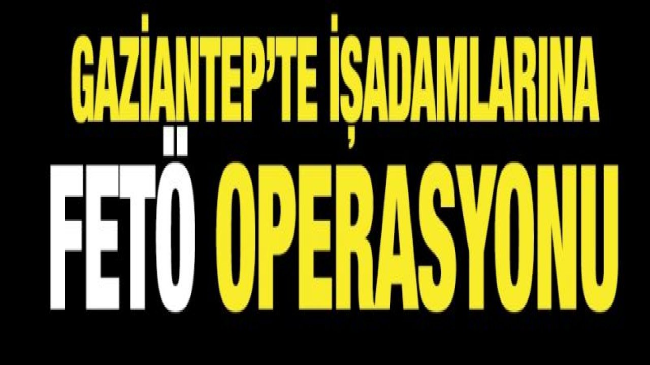 Gaziantep’te işadamlarına FETÖ operasyonu