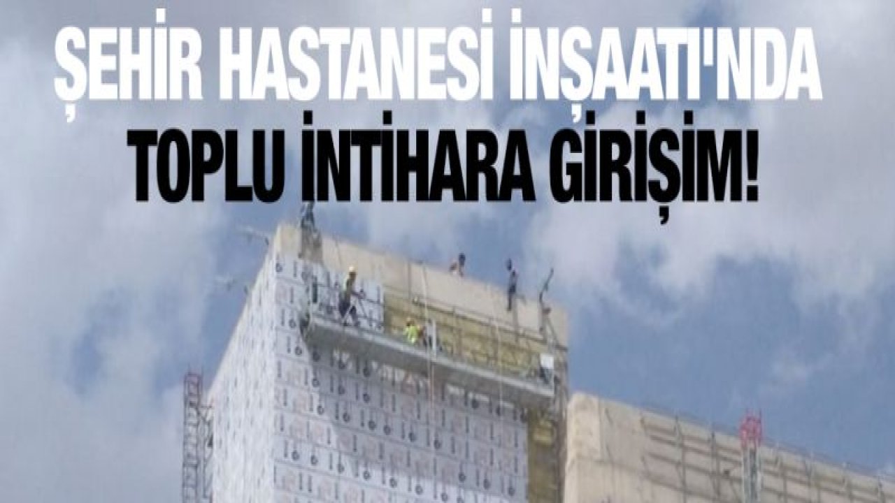 ŞEHİR HASTANESİ İNŞAATI'NDA TOPLU İNTİHARA GİRİŞİM!