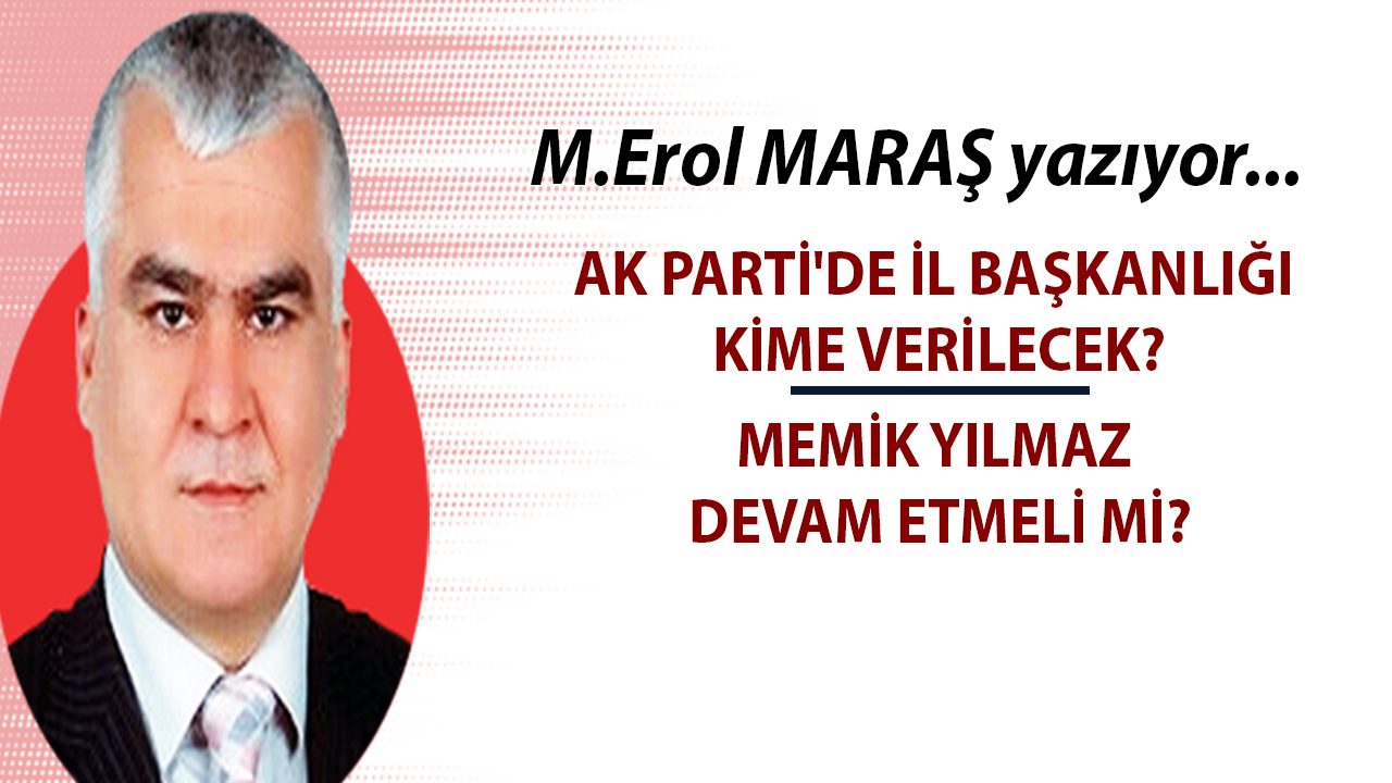 Mehmet Erol Maraş Yazıyor: 'AK Parti'de İl Başkanlığı kime verilecek? - Memik Yılmaz devam etmeli mi?'