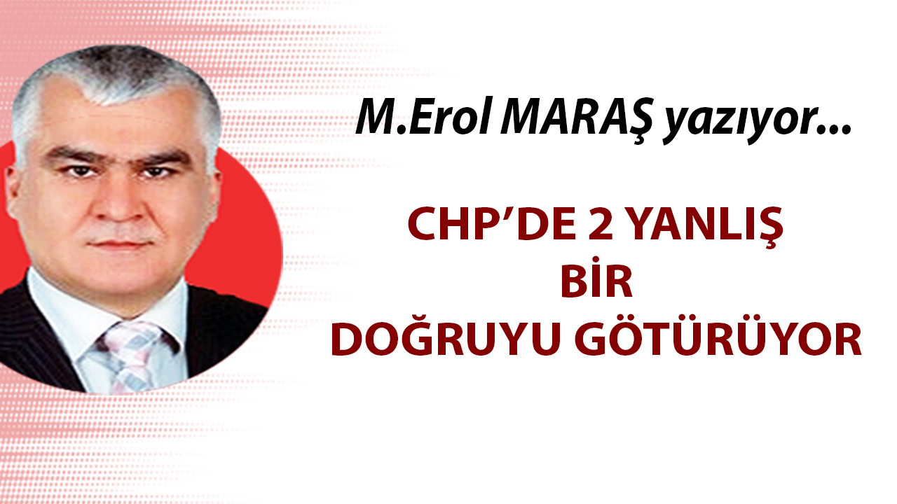 Erol Maraş Yazıyor: 'CHP’de 2 Yanlış Bir Doğruyu Götürüyor'