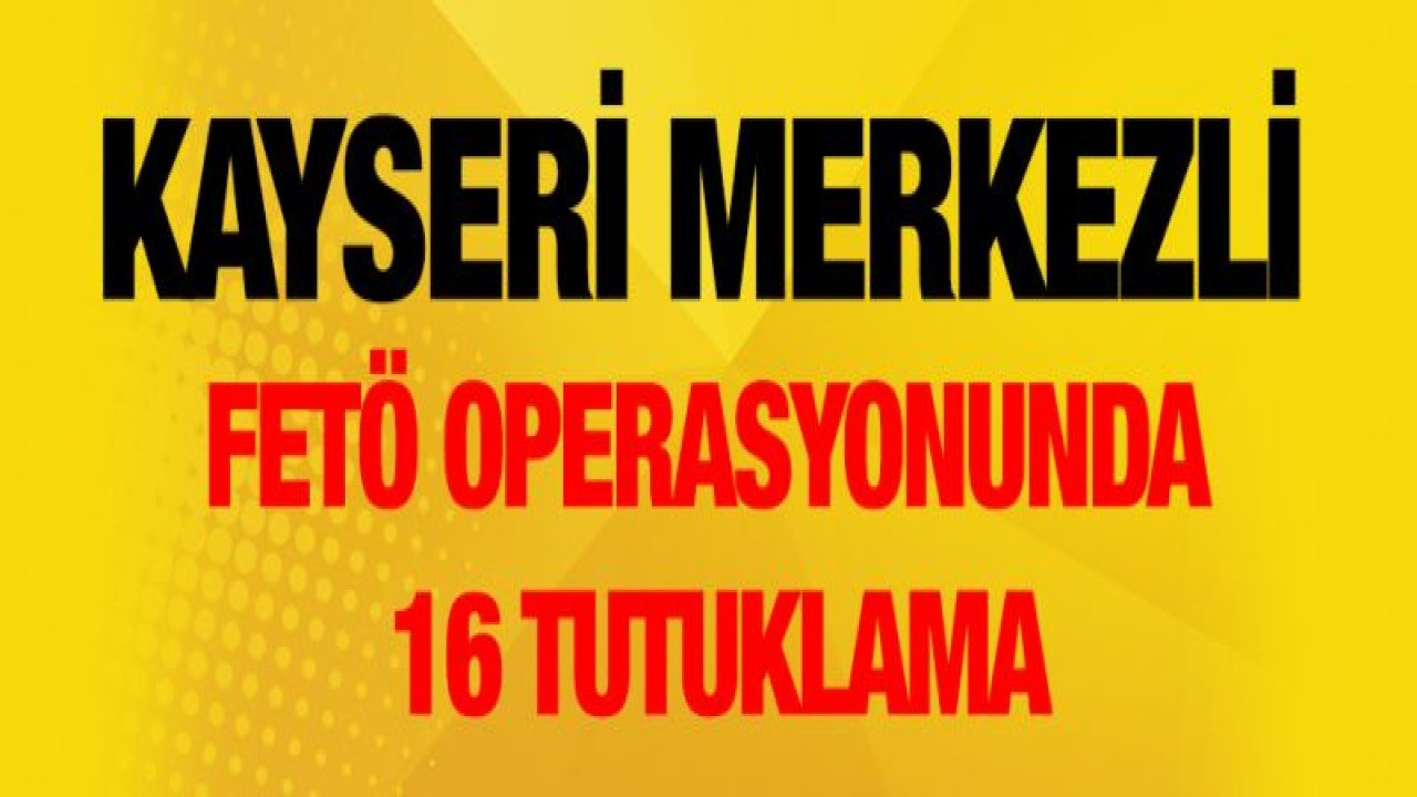 Kayseri merkezli FETÖ operasyonunda 16 tutuklama