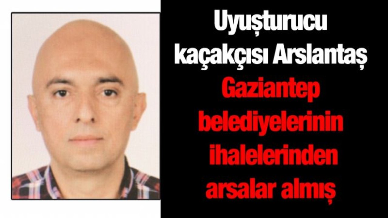 Uyuşturucu kaçakçısı Arslantaş Gaziantep belediyelerinin ihalelerinden arsalar almış