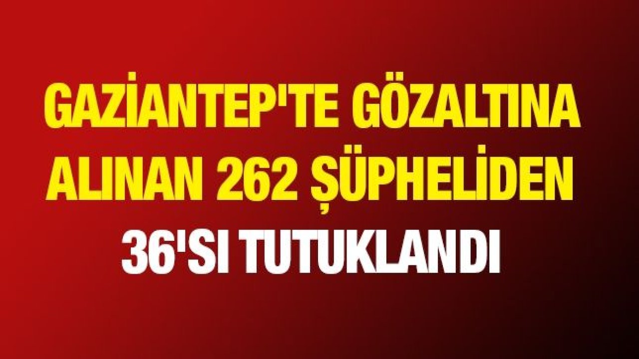 Gaziantep'te gözaltına alınan 262 şüpheliden 36'sı tutuklandı