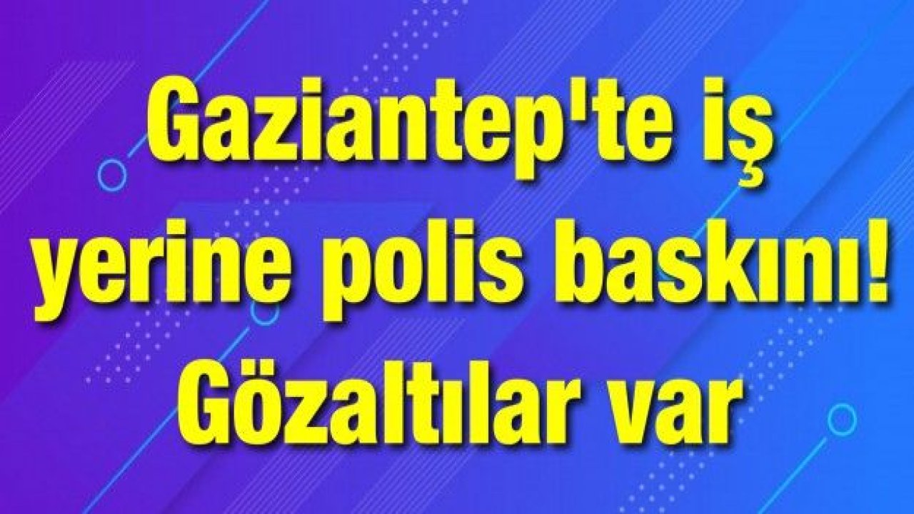 Gaziantep'te iş yerine polis baskını! Gözaltılar var