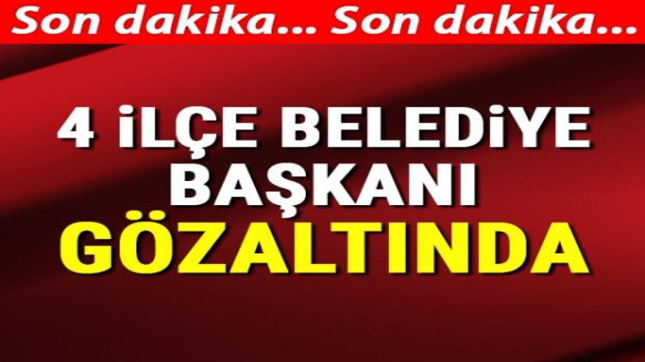 4 ilçe belediye başkanı gözaltında