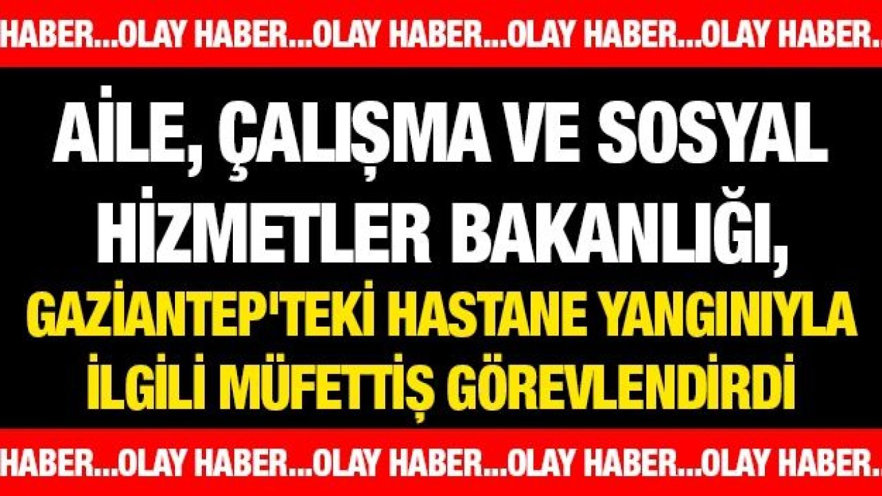 Aile, Çalışma ve Sosyal Hizmetler Bakanlığı, Gaziantep'teki hastane yangınıyla ilgili müfettiş görevlendirdi