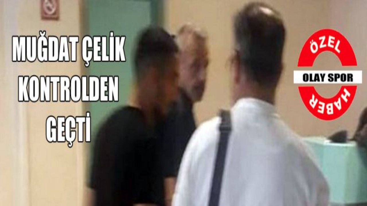 Muğdat Çelik sağlık kontrolünden geçti