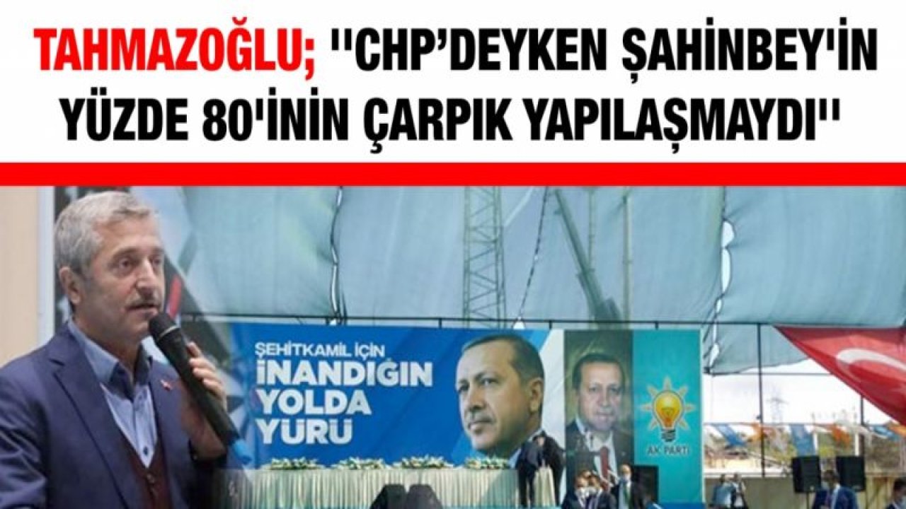 Tahmazoğlu; ''CHP’deyken Şahinbey'in yüzde 80'inin çarpık yapılaşmaydı''