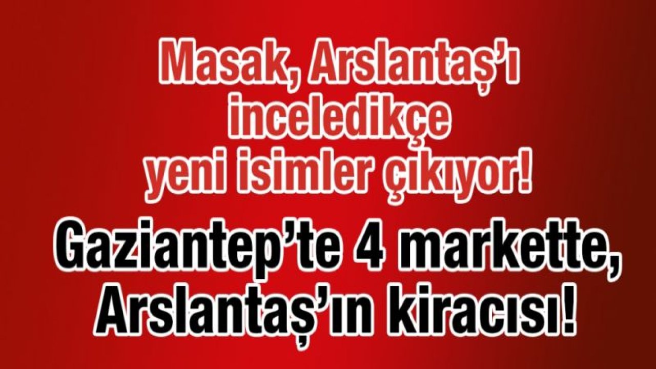 Masak Arslantaş’ı inceledikçe yeni isimler çıkıyor! Gaziantep’te 4 markette, Arslantaş’ın kiracısı!