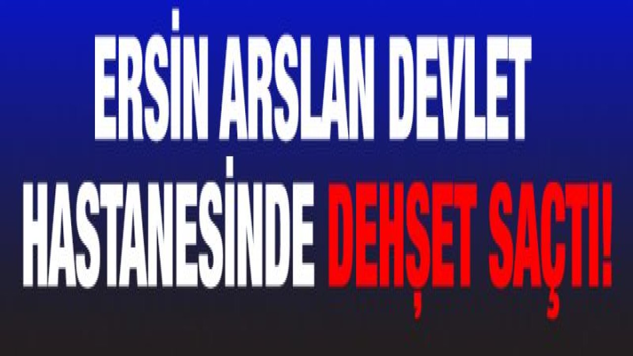 Ersin Arslan Devlet Hastanesinde dehşet saçtı!