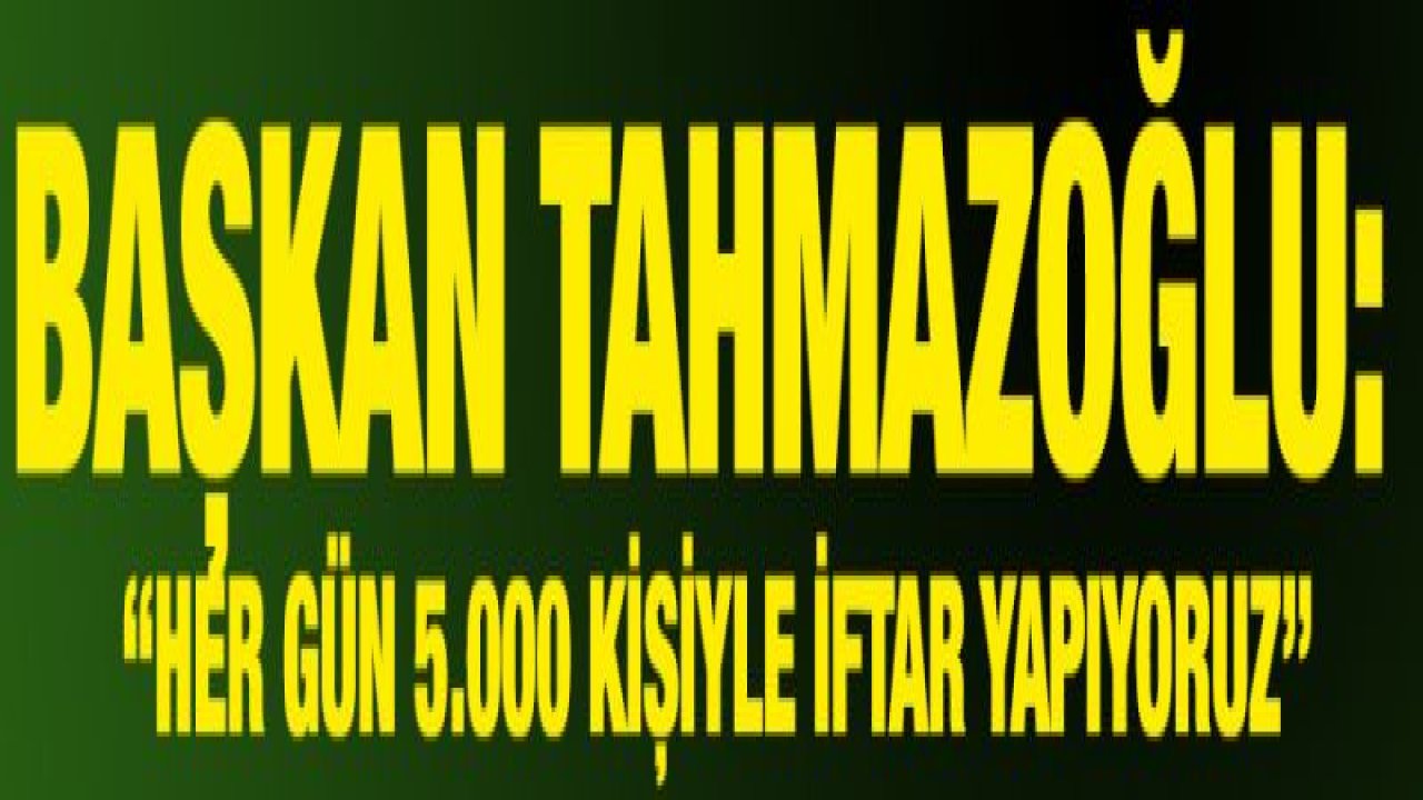 TAHMAZOĞLU: 'HER GÜN 5.000 KİŞİYLE İFTAR YAPIYORUZ'