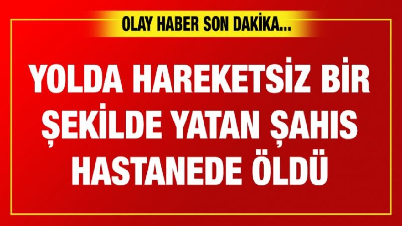 Yolda hareketsiz bir şekilde yatan şahıs hastanede öldü