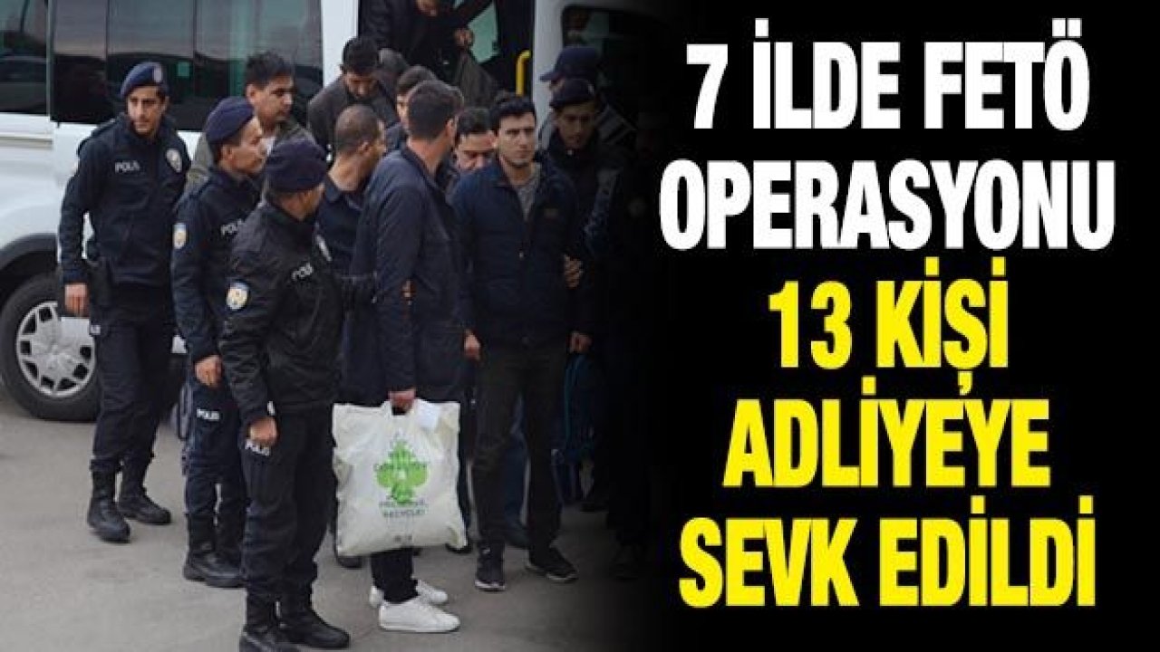 7 ilde FETÖ operasyonu: 13 kişi adliyeye sevk edildi