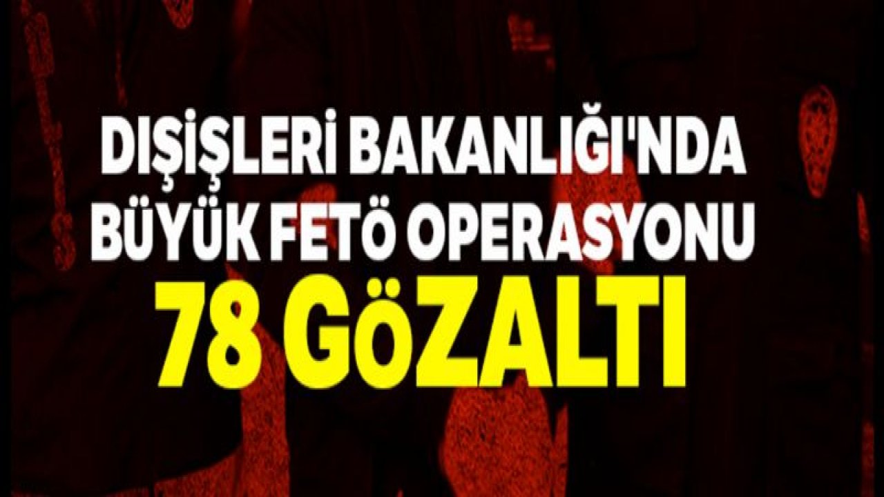 Dışişleri Bakanlığı'nda büyük FETÖ operasyonu: 78 gözaltı