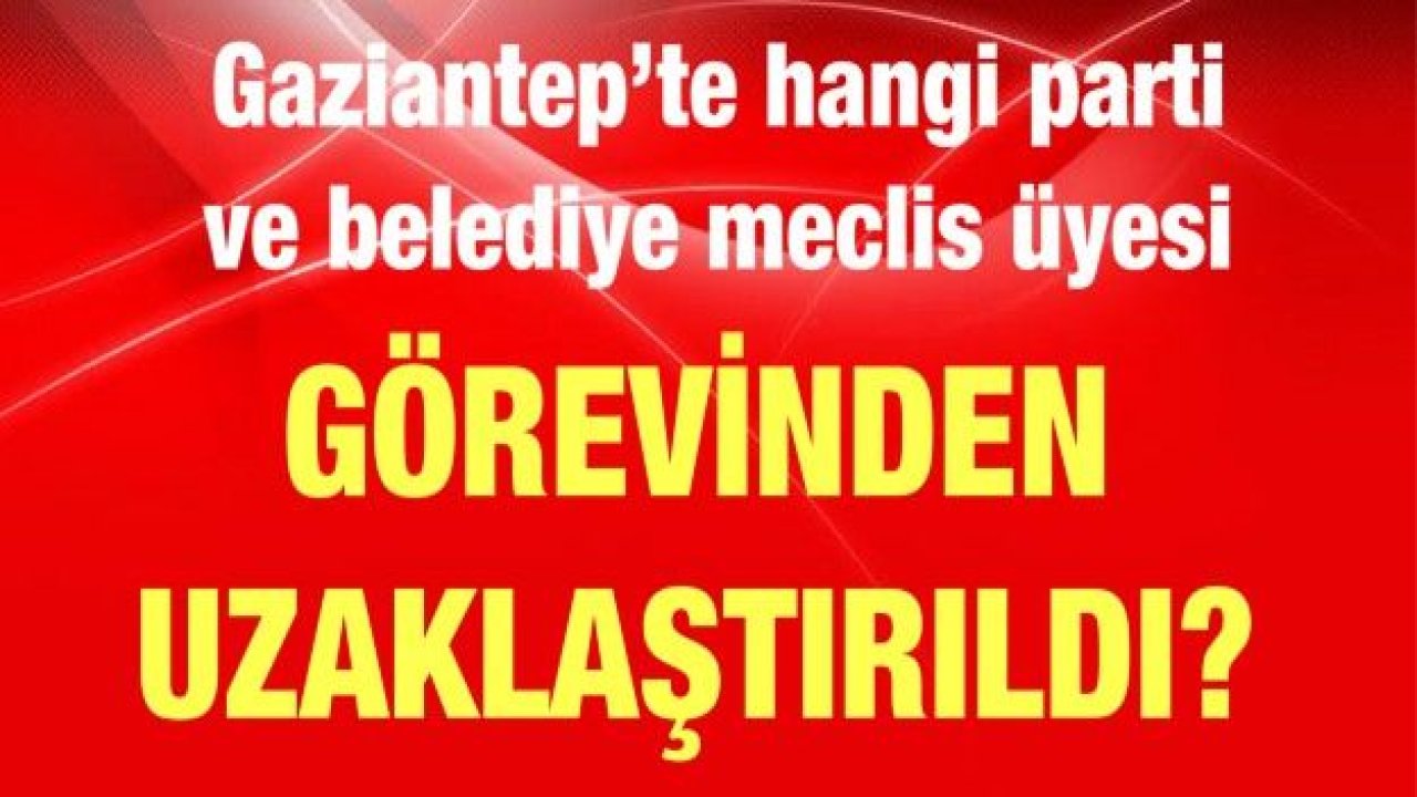 #SonDakika...#Gaziantep’te hangi parti ve belediye meclis üyesi görevinden uzaklaştırıldı