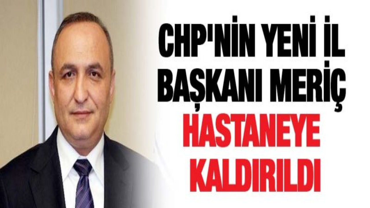 CHP'nin yeni il başkanı Meriç hastaneye kaldırıldı