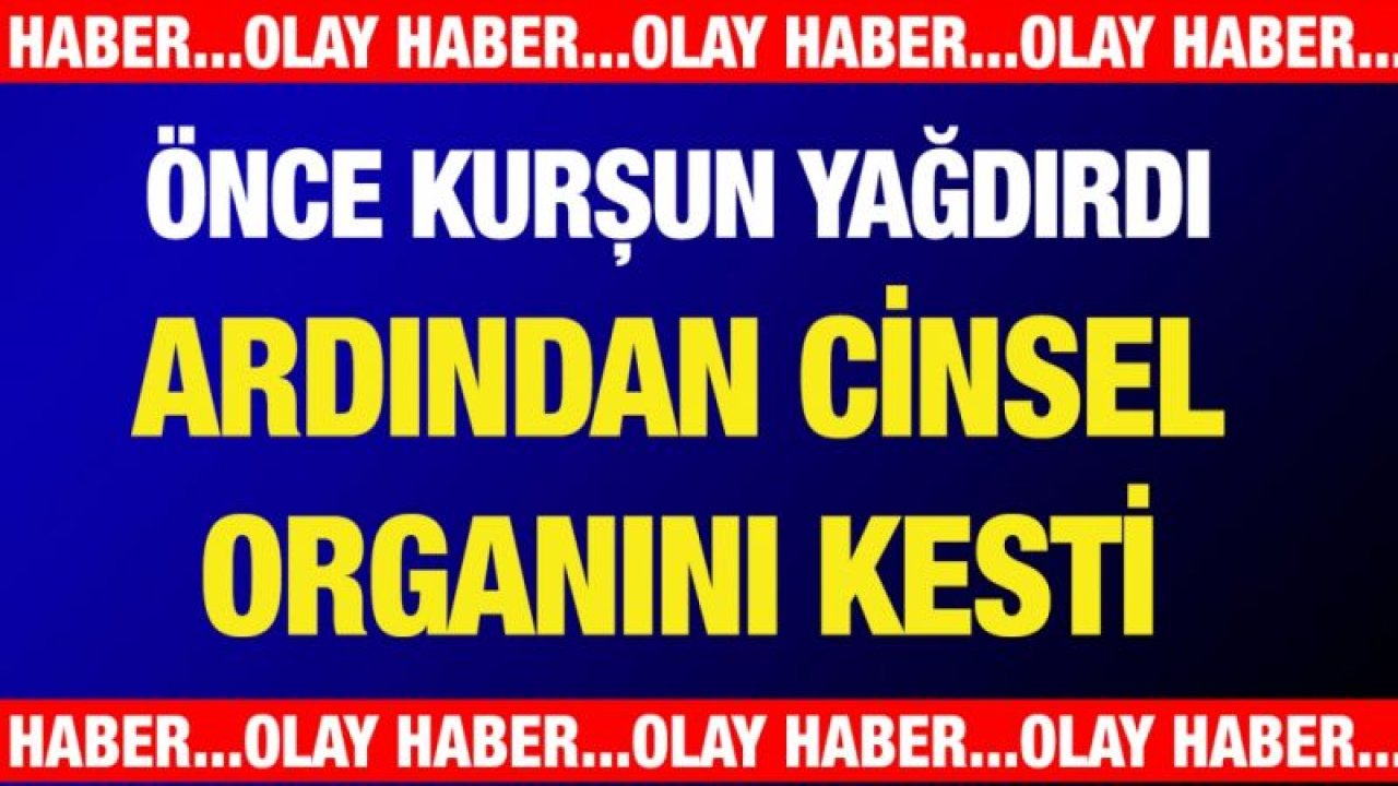 Önce kurşun yağdırdı ardından cinsel organını kesti