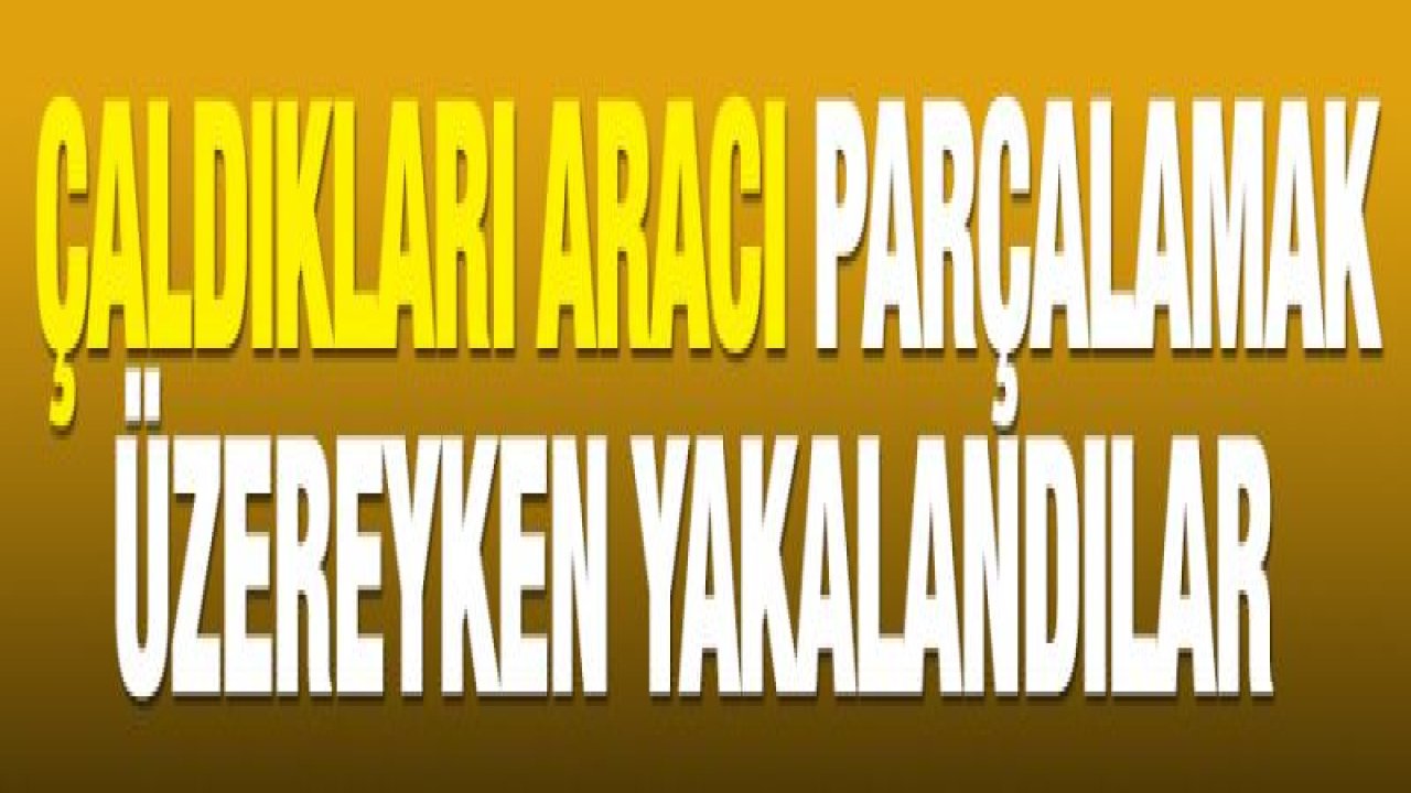 Çaldıkları aracı parçalamak üzereyken yakalandılar