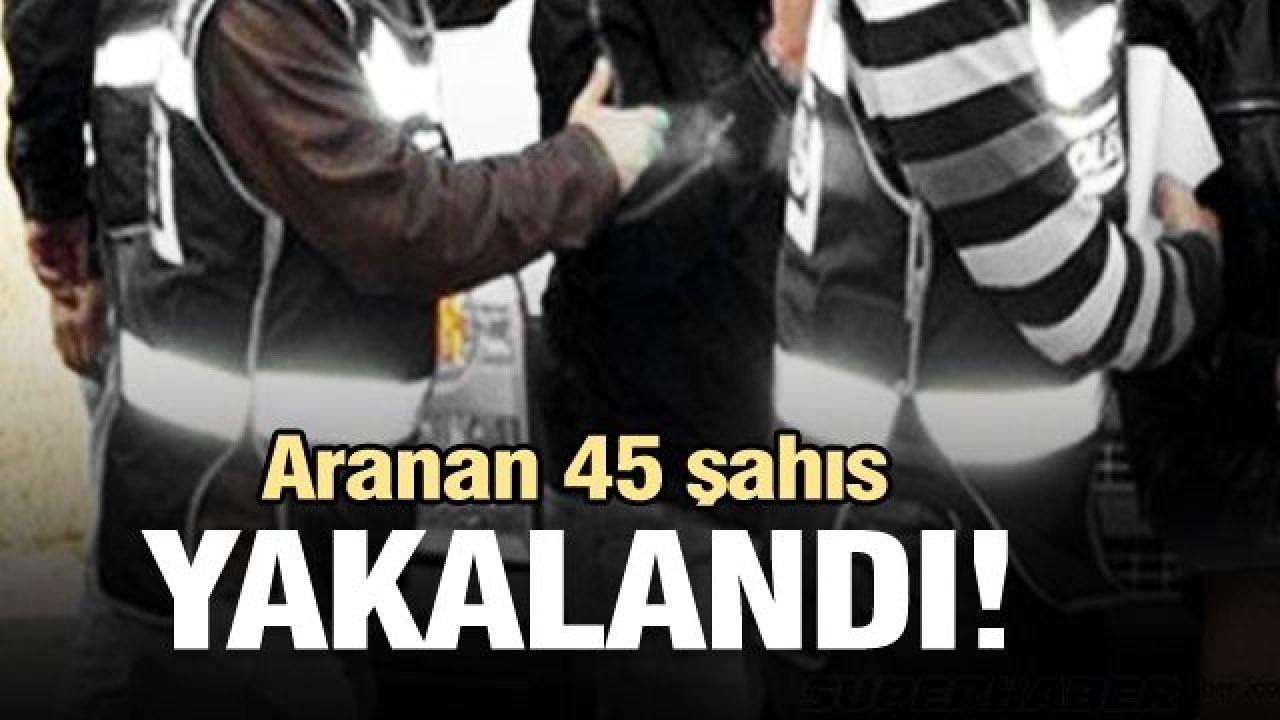 45 aranan şahıs yakalandı