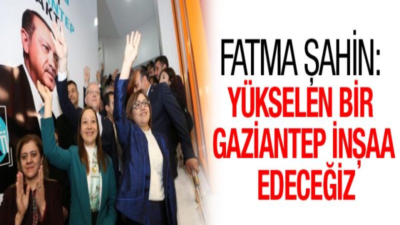 Fatma Şahin: Yükselen bir Gaziantep inşaa edeceğiz