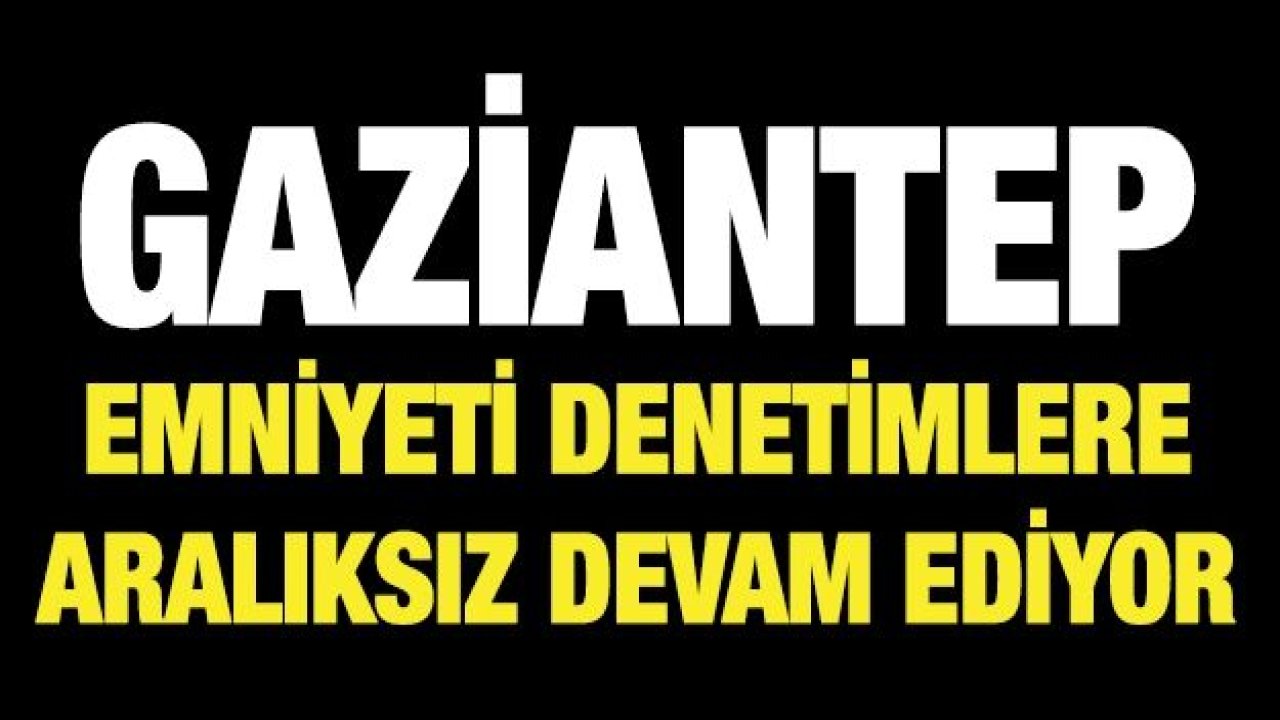 GAZİANTEP EMNİYETİ DENETİMLERE ARALIKSIZ DEVAM EDİYOR