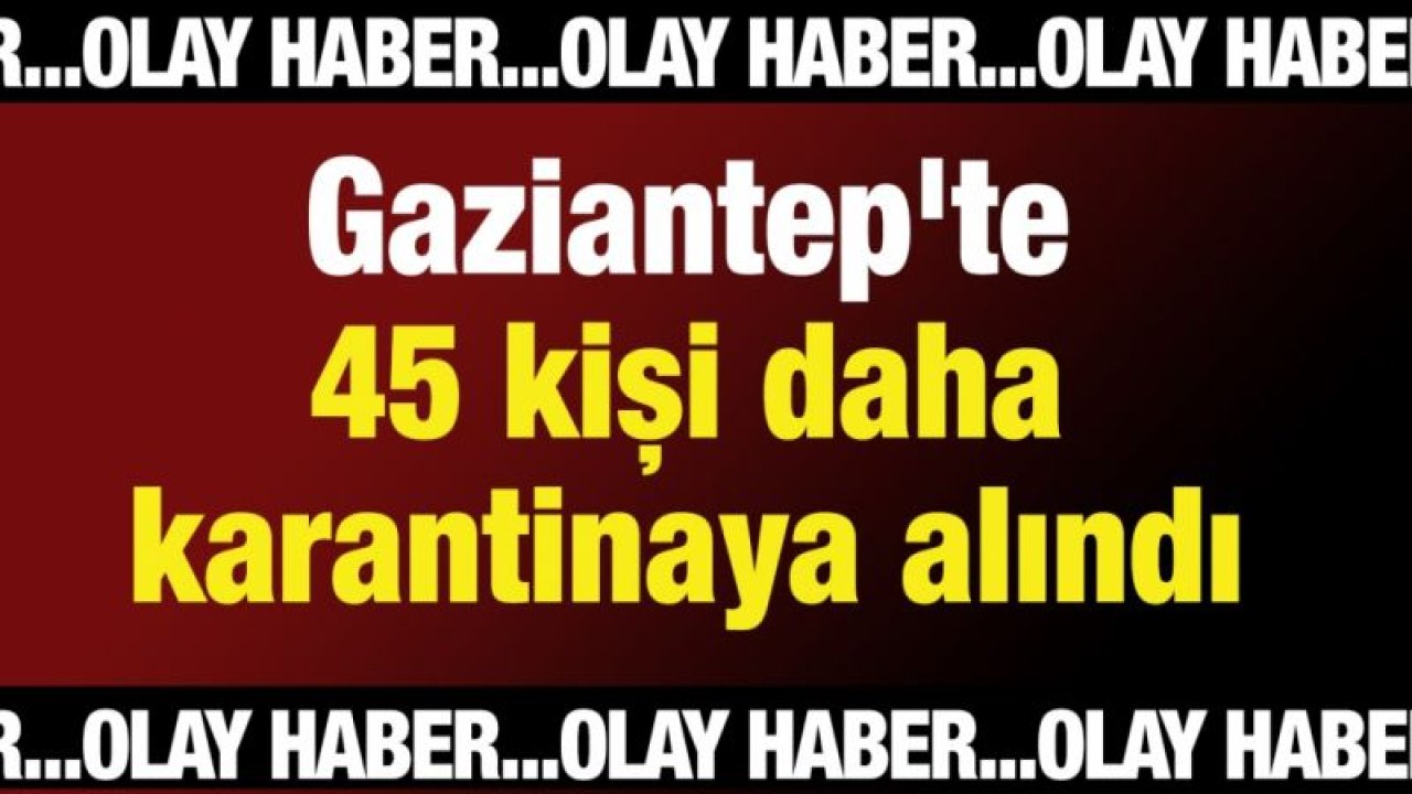 45 kişi daha karantinaya alındı