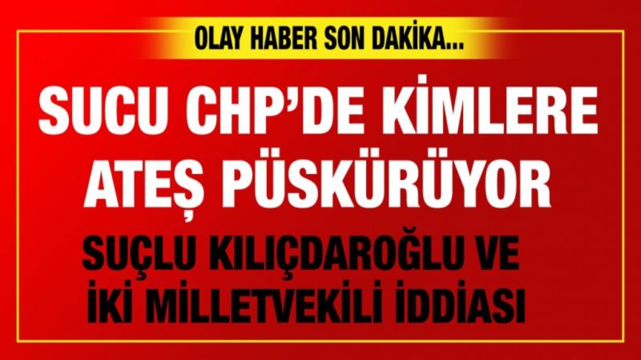 SUCU CHP’DE KİMLERE ATEŞ PÜSKÜRÜYOR...  SUÇLU KILIÇDAROĞLU VE İKİ MİLLETVEKİLİ İDDİASI