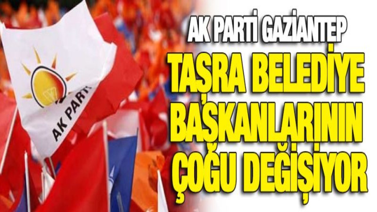 AK PARTİ GAZİANTEP TAŞRA BELEDİYE BAŞKANLARININ ÇOĞU DEĞİŞİYOR