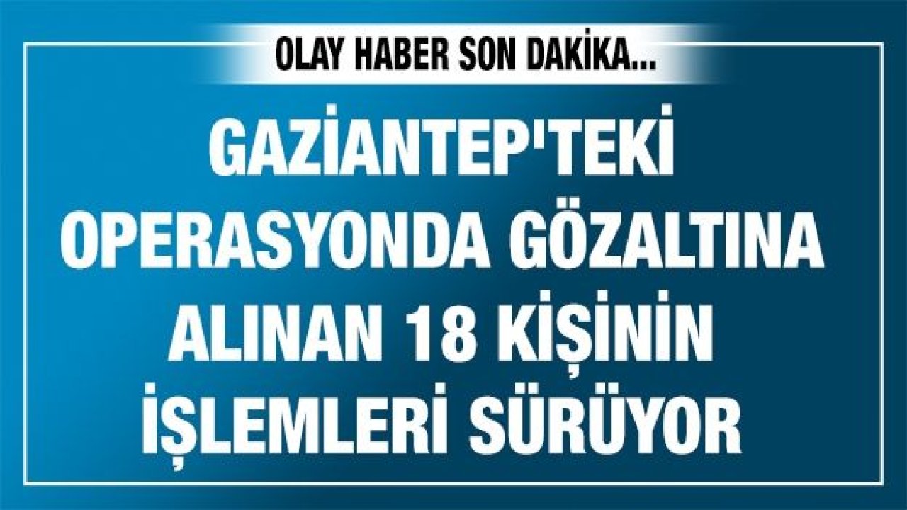 Gaziantep'teki operasyonda gözaltına alınan 18 kişinin işlemleri sürüyor