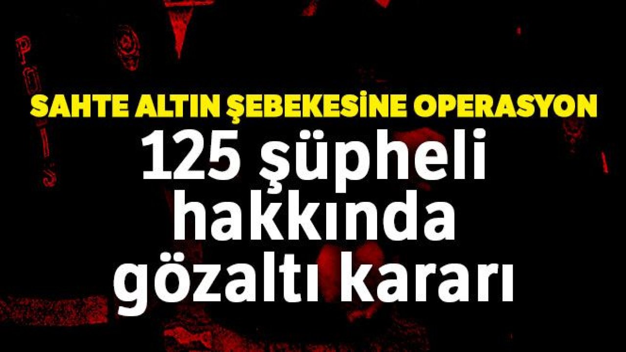 Sahte altın şebekesine operasyon: 125 şüpheli hakkında gözaltı kararı