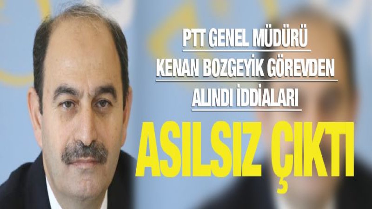 PTT Genel Müdürü Kenan Bozgeyik görevden alındı iddiaları asılsız çıktı!