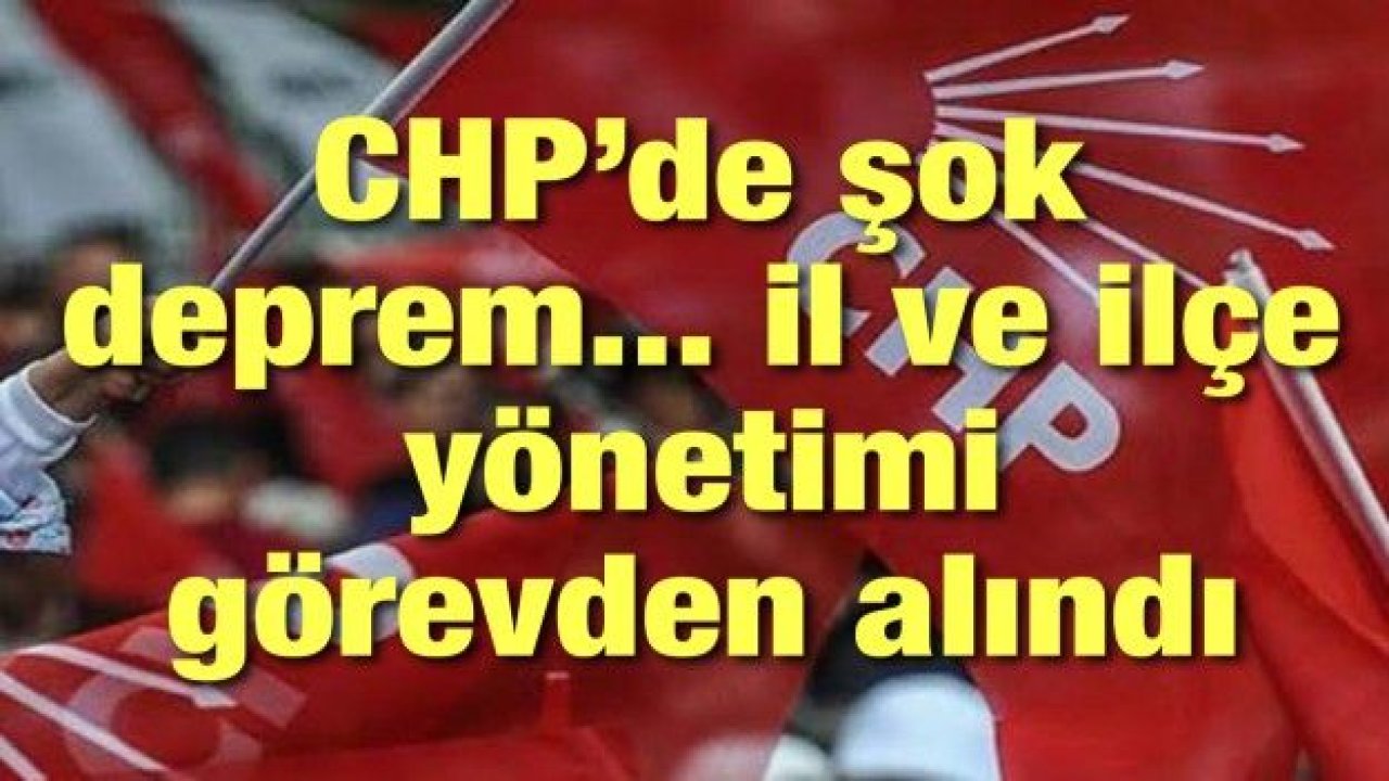 CHP’de şok deprem... il ve ilçe yönetimi görevden alındı