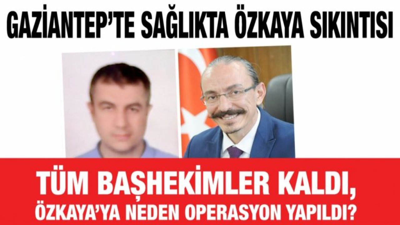 Gaziantep’te sağlıkta Özkaya sıkıntısı...  Tüm Başhekimler kaldı, Özkaya’ya neden operasyon yapıldı?