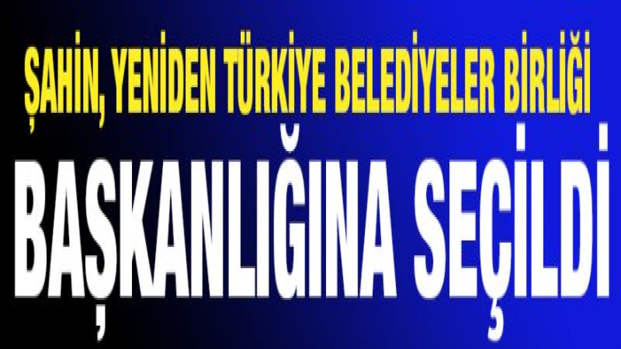 ŞAHİN, YENİDEN TÜRKİYE BELEDİYELER BİRLİĞİ BAŞKANLIĞINA SEÇİLDİ