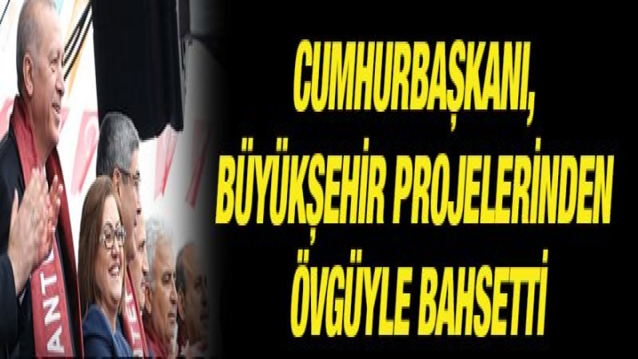 CUMHURBAŞKANI, BÜYÜKŞEHİR PROJELERİNDEN ÖVGÜYLE BAHSETTİ