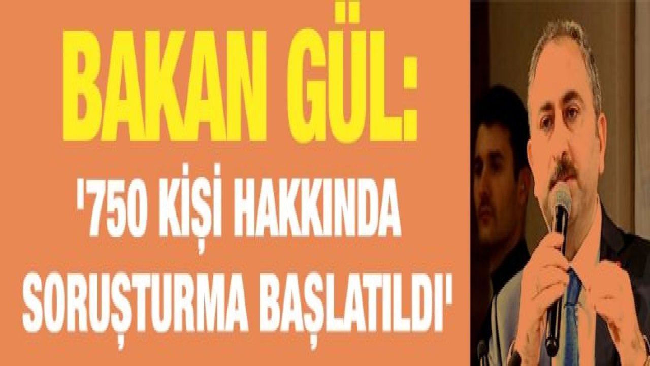 Bakan Gül: '750 kişi hakkında soruşturma başlatıldı'