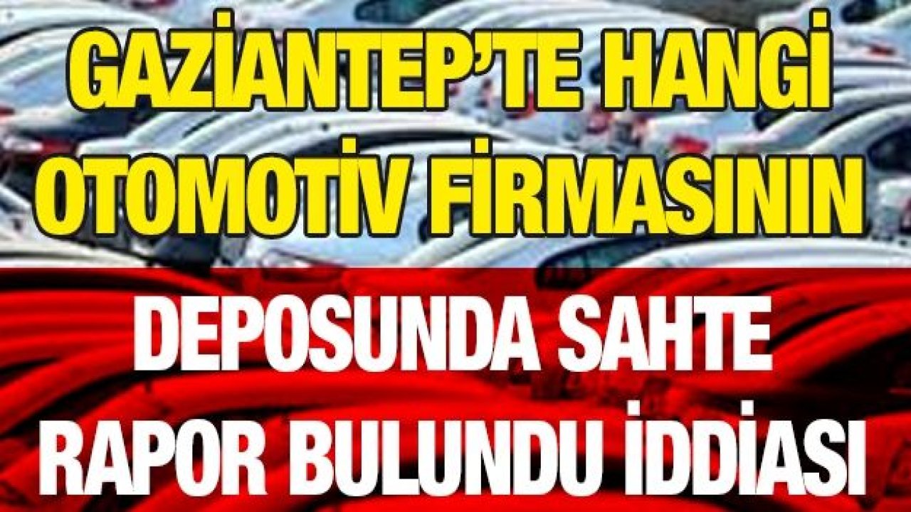 Gaziantep’te hangi otomotiv firmasının deposunda sahte rapor bulundu iddiası