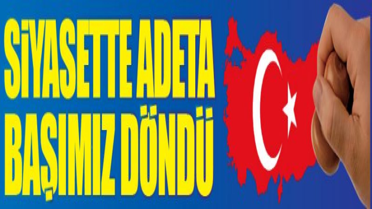 SİYASETTE ADETA BAŞIMIZ DÖNDÜ