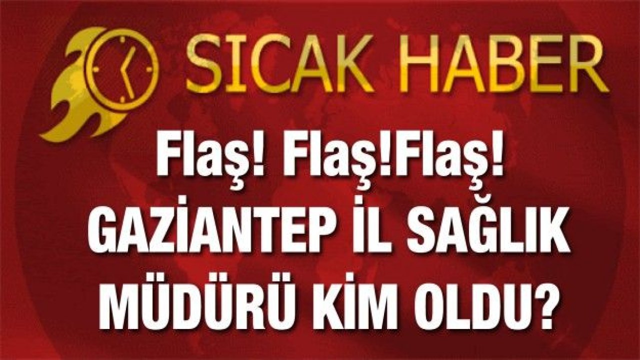 Flaş! Flaş!Flaş! GAZİANTEP İL SAĞLIK MÜDÜRÜ KİM OLDU?