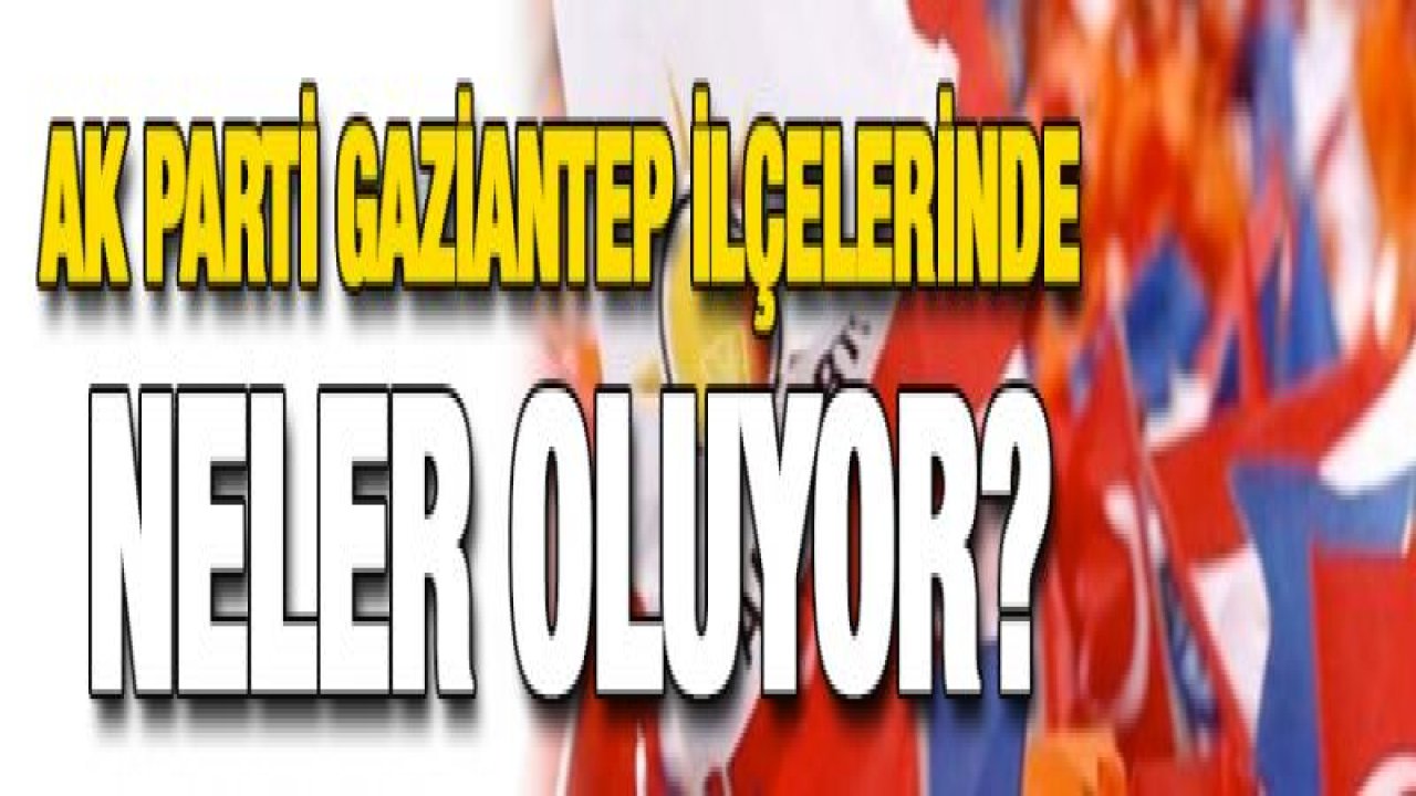 AK Parti Gaziantep ilçelerinde neler oluyor? - Yeni