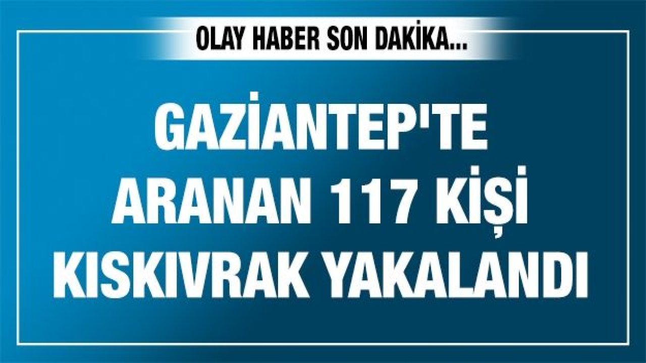 Gaziantep'te aranan 117 kişi kıskıvrak yakalandı